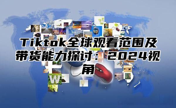 Tiktok全球观看范围及带货能力探讨：2025视角