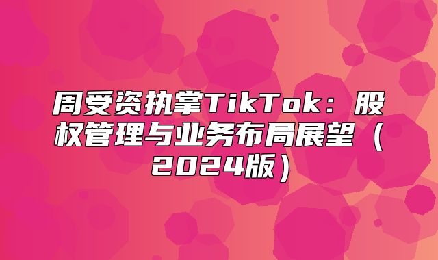 周受资执掌TikTok：股权管理与业务布局展望2025版