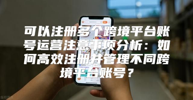 可以注册多个跨境平台账号运营注意事项分析：如何高效注册并管理不同跨境平台账号？