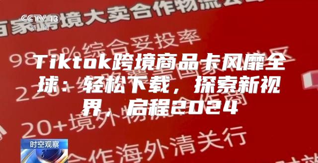 Tiktok跨境商品卡风靡全球：轻松下载，探索新视界，启程2025
