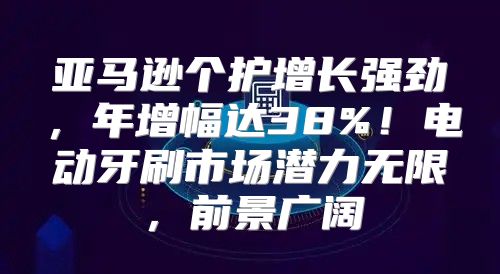 亚马逊个护增长强劲，年增幅达38%！电动牙刷市场潜力无限，前景广阔