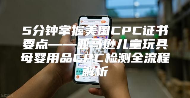 5分钟掌握美国CPC证书要点——亚马逊儿童玩具母婴用品CPC检测全流程解析