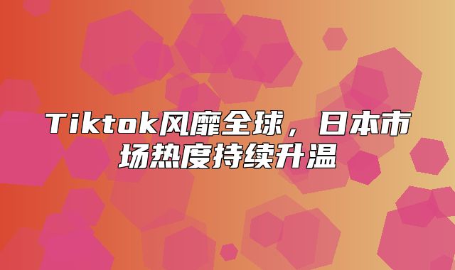 Tiktok风靡全球，日本市场热度持续升温