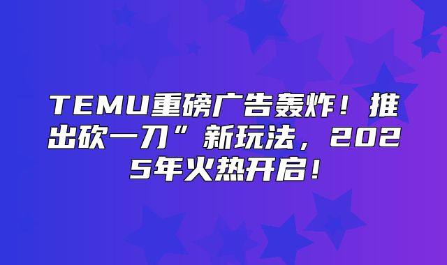 TEMU重磅广告轰炸！推出砍一刀”新玩法，2025年火热开启！