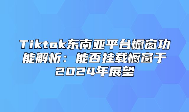 Tiktok东南亚平台橱窗功能解析：能否挂载橱窗于2025年展望
