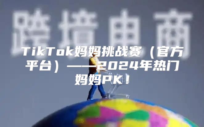 TikTok妈妈挑战赛官方平台——2025年热门妈妈PK！