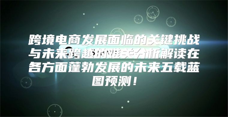 跨境电商发展面临的关键挑战与未来跨越的难关分析解读在各方面蓬勃发展的未来五载蓝图预测！
