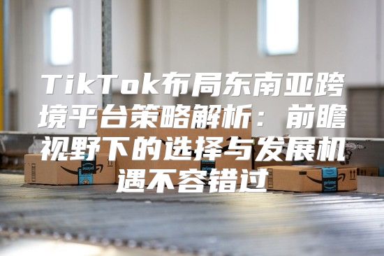 TikTok布局东南亚跨境平台策略解析：前瞻视野下的选择与发展机遇不容错过