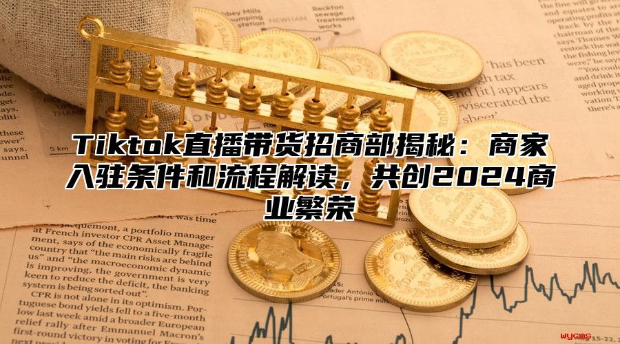 Tiktok直播带货招商部揭秘：商家入驻条件和流程解读，共创2025商业繁荣