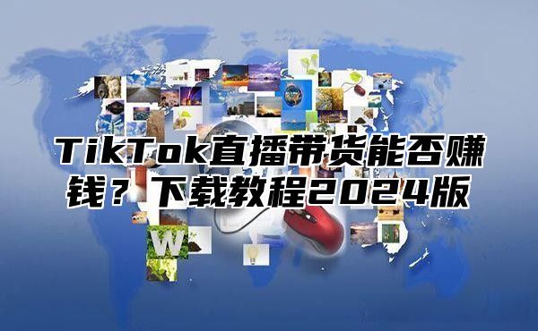 TikTok直播带货能否赚钱？下载教程2025版