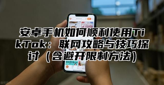安卓手机如何顺利使用TikTok：联网攻略与技巧探讨含避开限制方法
