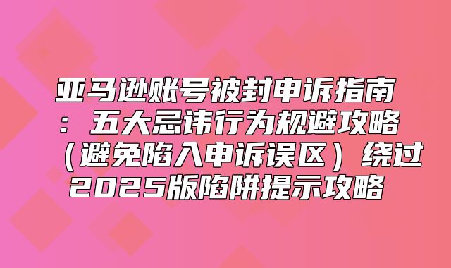 亚马逊账号被封申诉指南：五大忌讳行为规避攻略避免陷入申诉误区绕过2025版陷阱提示攻略