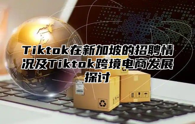 Tiktok在新加坡的招聘情况及Tiktok跨境电商发展探讨