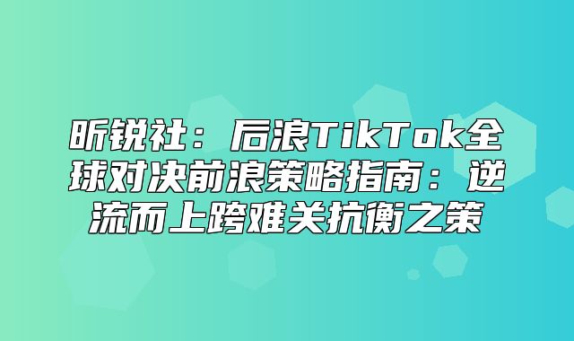 昕锐社：后浪TikTok全球对决前浪策略指南：逆流而上跨难关抗衡之策