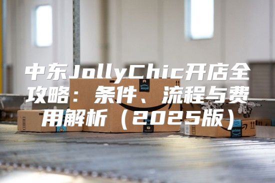 中东JollyChic开店全攻略：条件、流程与费用解析2025版
