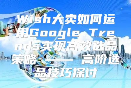 Wish大卖如何运用Google Trends实现高效选品策略 —— 高阶选品技巧探讨
