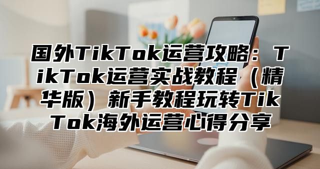 国外TikTok运营攻略：TikTok运营实战教程精华版新手教程玩转TikTok海外运营心得分享