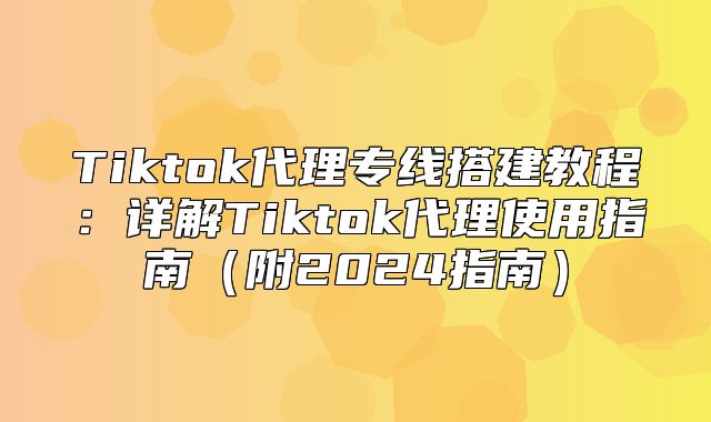 Tiktok代理专线搭建教程：详解Tiktok代理使用指南附2025指南