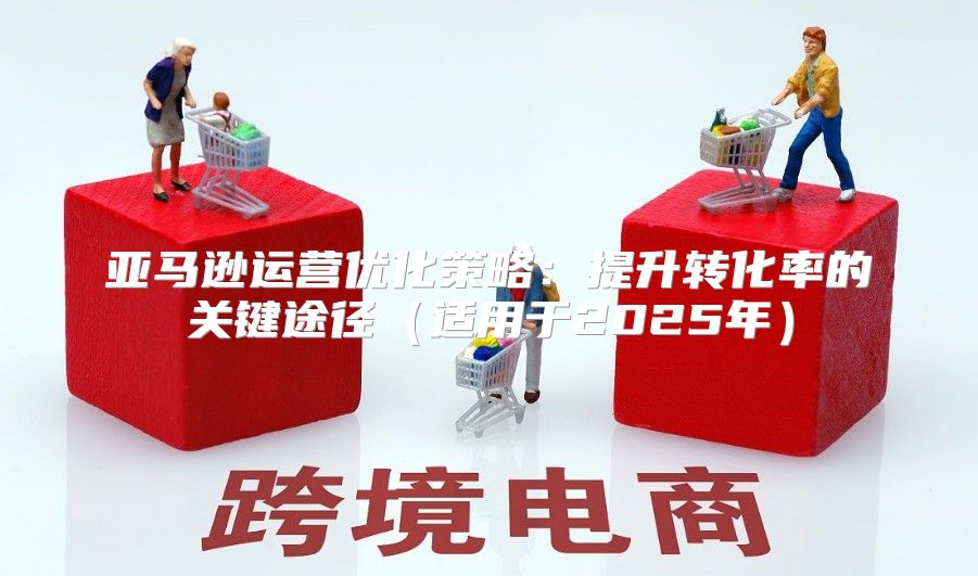 亚马逊运营优化策略：提升转化率的关键途径适用于2025年