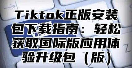 Tiktok正版安装包下载指南：轻松获取国际版应用体验升级包版