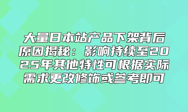 大量日本站产品下架背后原因揭秘：影响持续至2025年其他特性可根据实际需求更改修饰或参考即可