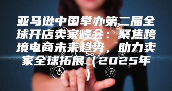 亚马逊中国举办第二届全球开店卖家峰会：聚焦跨境电商未来趋势，助力卖家全球拓展2025年