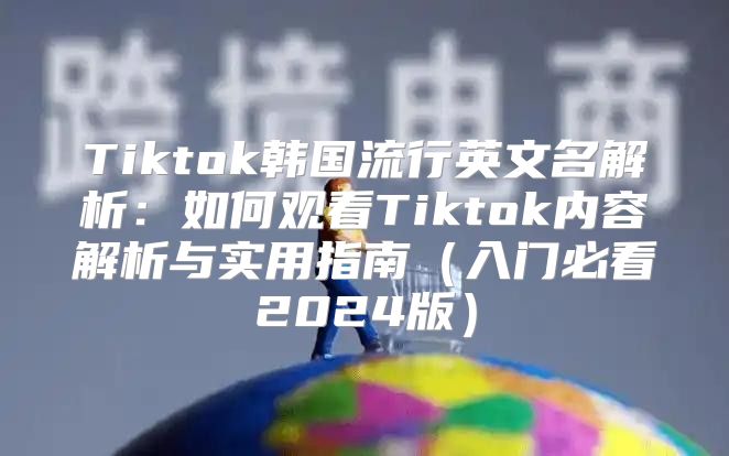 Tiktok韩国流行英文名解析：如何观看Tiktok内容解析与实用指南入门必看2025版