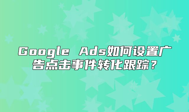 Google Ads如何设置广告点击事件转化跟踪？