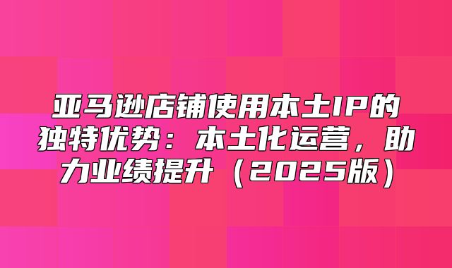 亚马逊店铺使用本土IP的独特优势：本土化运营，助力业绩提升2025版