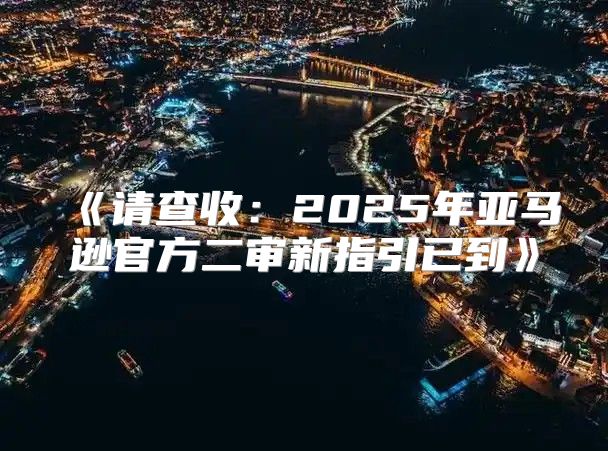 请查收：2025年亚马逊官方二审新指引已到
