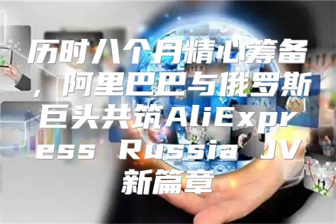 历时八个月精心筹备，阿里巴巴与俄罗斯巨头共筑AliExpress Russia JV新篇章
