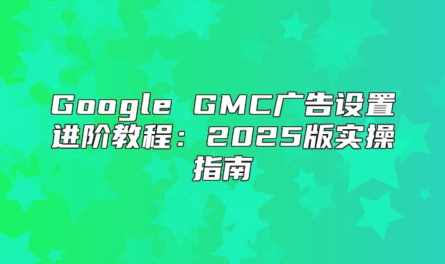 Google GMC广告设置进阶教程：2025版实操指南