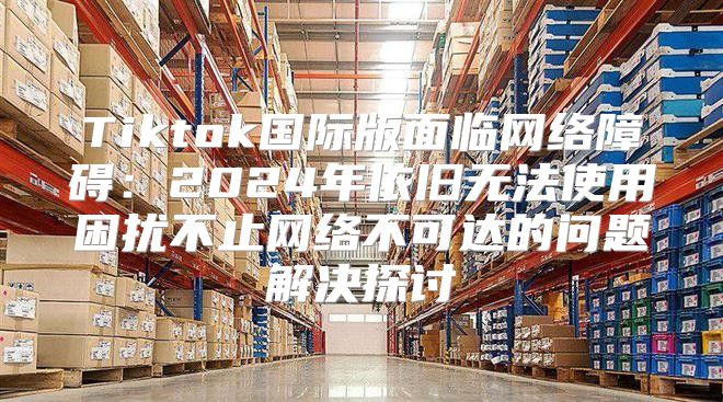 Tiktok国际版面临网络障碍：2025年依旧无法使用困扰不止网络不可达的问题解决探讨