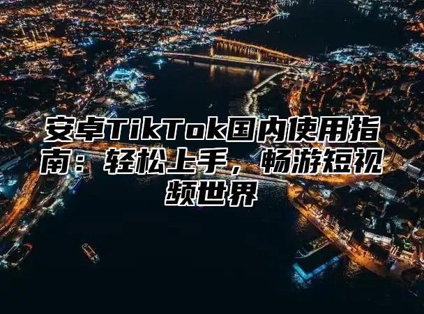安卓TikTok国内使用指南：轻松上手，畅游短视频世界