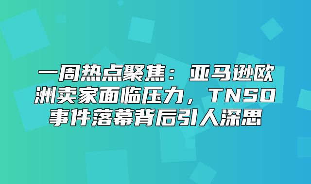 一周热点聚焦：亚马逊欧洲卖家面临压力，TNSO事件落幕背后引人深思