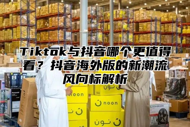 Tiktok与抖音哪个更值得看？抖音海外版的新潮流风向标解析