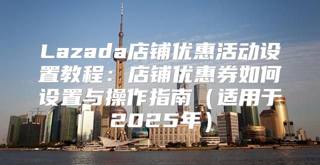 Lazada店铺优惠活动设置教程：店铺优惠券如何设置与操作指南适用于2025年