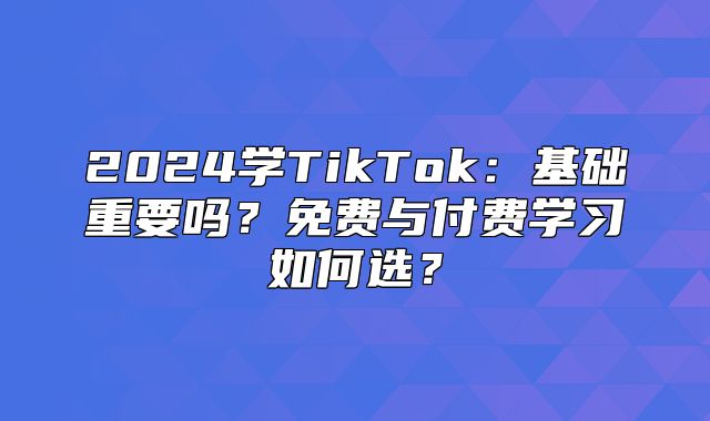 2025学TikTok：基础重要吗？免费与付费学习如何选？