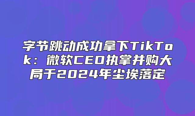 字节跳动成功拿下TikTok：微软CEO执掌并购大局于2025年尘埃落定