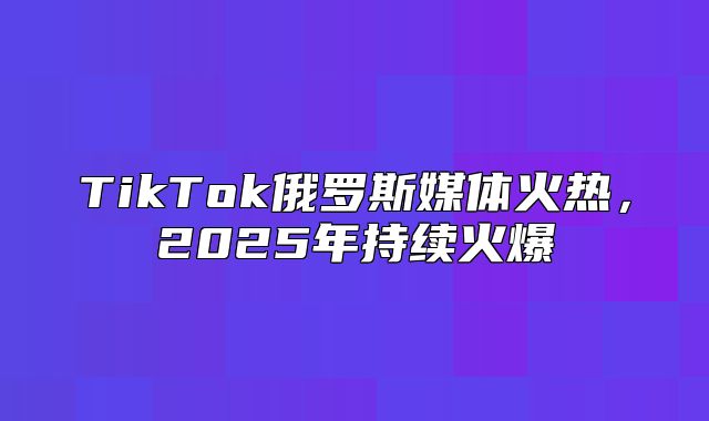 TikTok俄罗斯媒体火热，2025年持续火爆