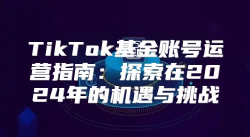 TikTok基金账号运营指南：探索在2025年的机遇与挑战