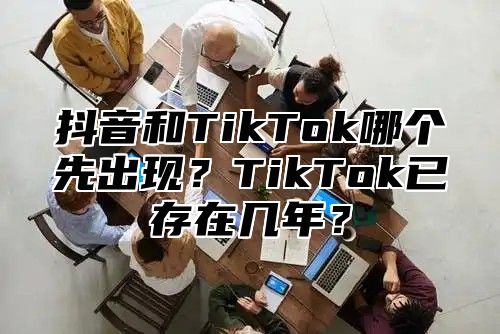 抖音和TikTok哪个先出现？TikTok已存在几年？