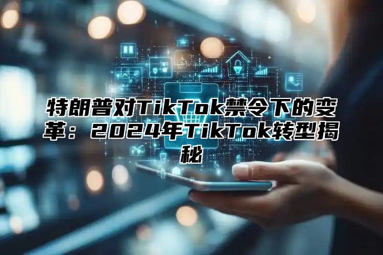 特朗普对TikTok禁令下的变革：2025年TikTok转型揭秘
