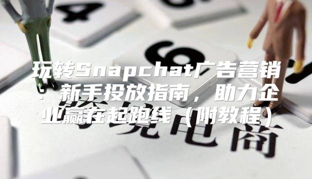 玩转Snapchat广告营销：新手投放指南，助力企业赢在起跑线附教程
