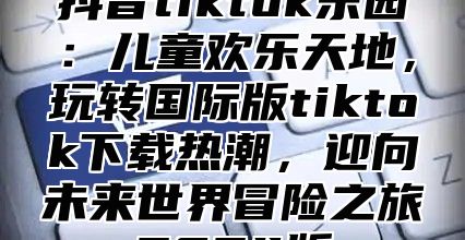 抖音tiktok乐园：儿童欢乐天地，玩转国际版tiktok下载热潮，迎向未来世界冒险之旅2025版
