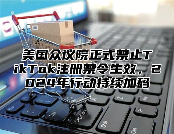 美国众议院正式禁止TikTok注册禁令生效，2025年行动持续加码