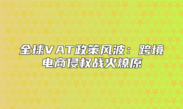 全球VAT政策风波：跨境电商侵权战火燎原