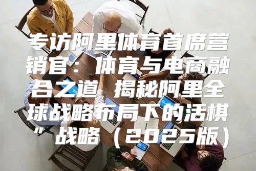 专访阿里体育首席营销官：体育与电商融合之道 揭秘阿里全球战略布局下的活棋”战略2025版