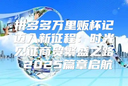 拼多多万里贩杯记迈入新征程：时光见证商贸繁盛之路 2025篇章启航