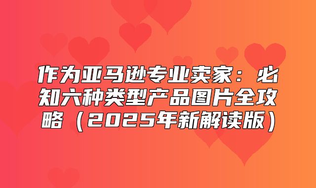 作为亚马逊专业卖家：必知六种类型产品图片全攻略2025年新解读版